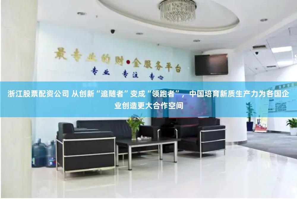 浙江股票配资公司 从创新“追随者”变成“领跑者”，中国培育新质生产力为各国企业创造更大合作空间