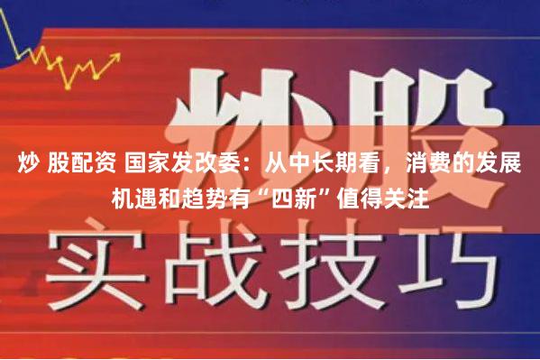 炒 股配资 国家发改委：从中长期看，消费的发展机遇和趋势有“四新”值得关注