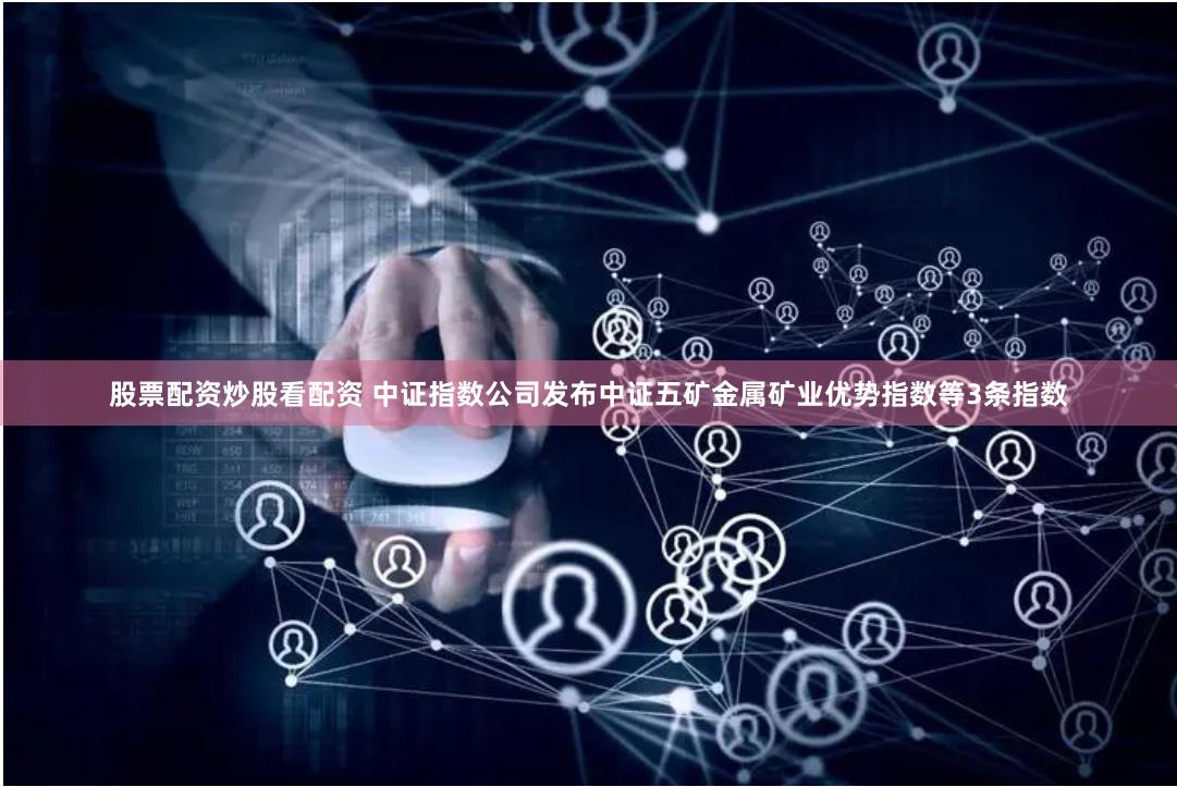 股票配资炒股看配资 中证指数公司发布中证五矿金属矿业优势指数等3条指数