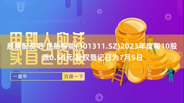 股票配资吧 昆船智能(301311.SZ)2023年度每10股派0.56元 股权登记日为7月5日