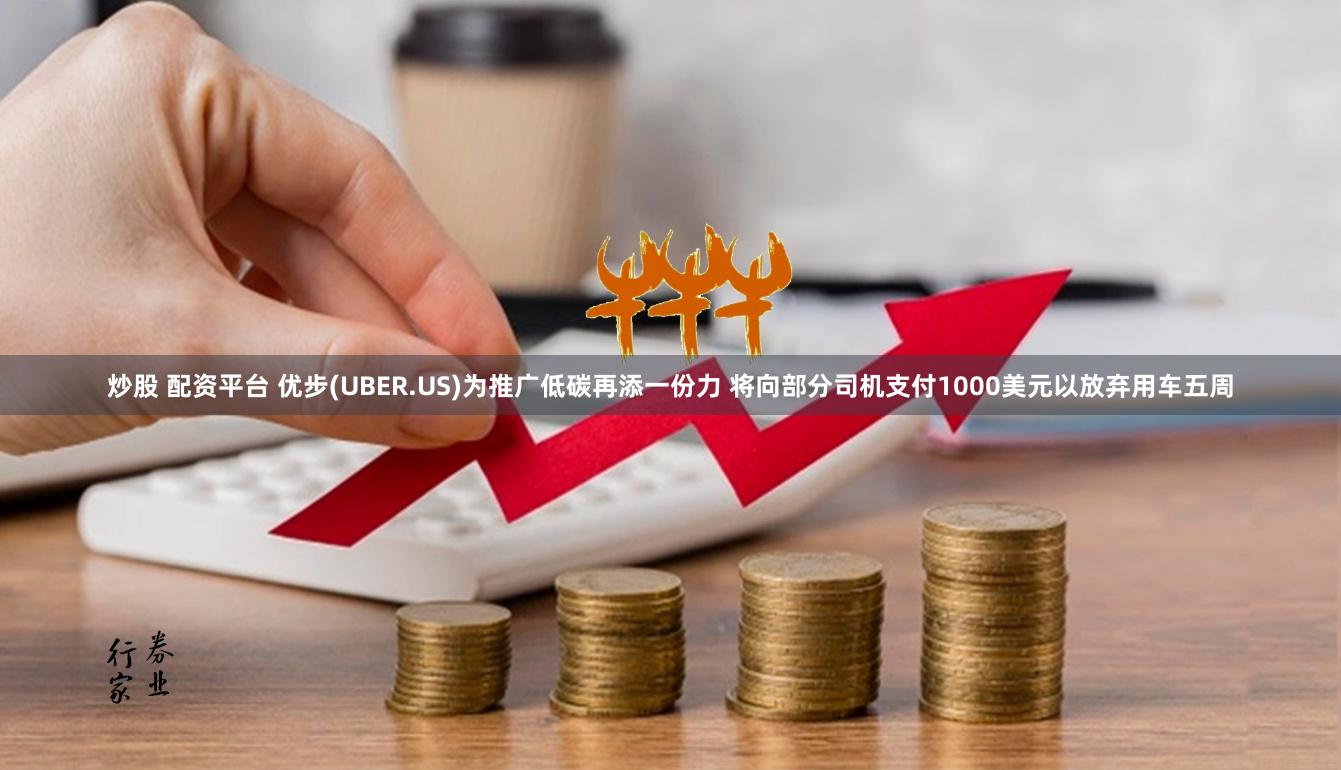 炒股 配资平台 优步(UBER.US)为推广低碳再添一份力 将向部分司机支付1000美元以放弃用车五周