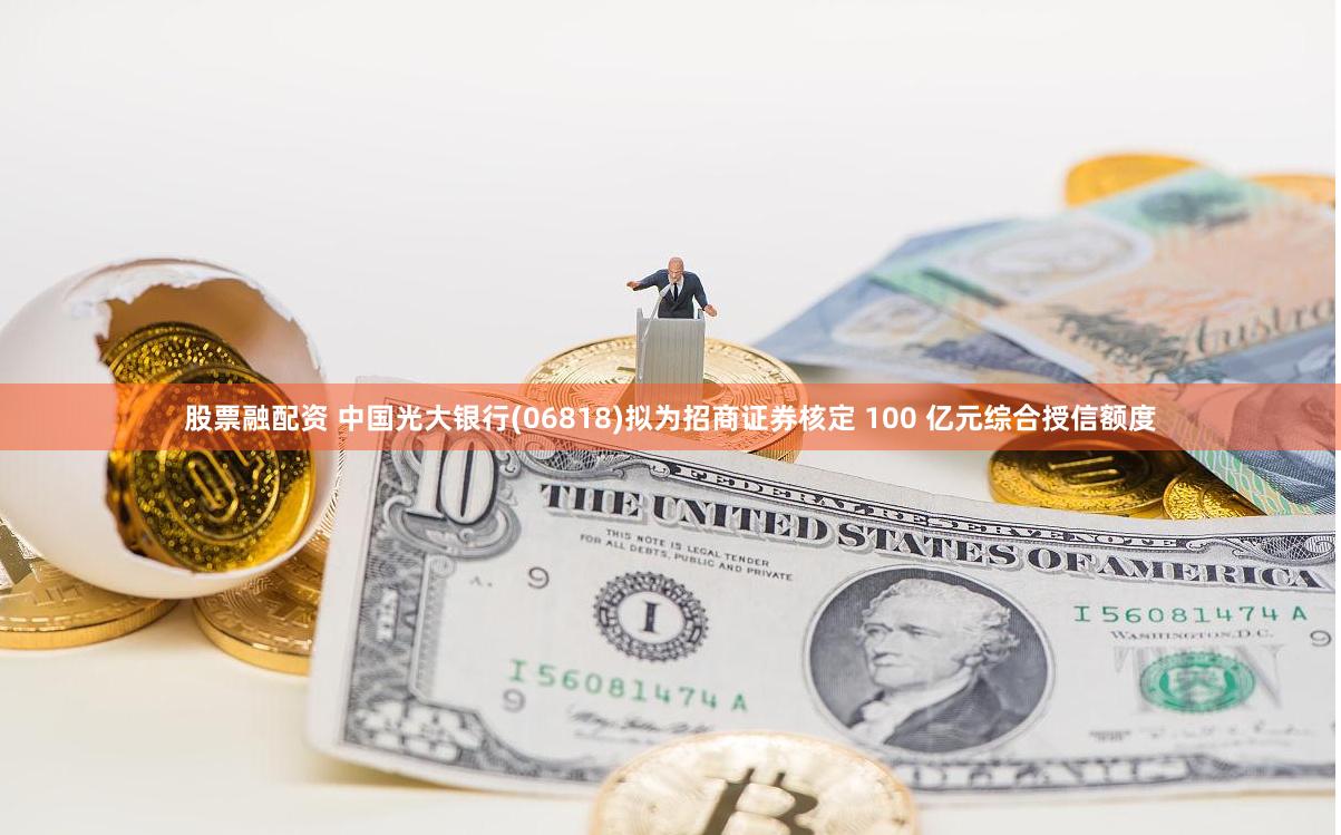 股票融配资 中国光大银行(06818)拟为招商证券核定 100 亿元综合授信额度