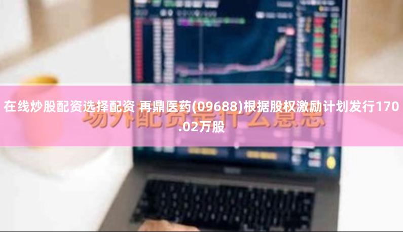在线炒股配资选择配资 再鼎医药(09688)根据股权激励计划发行170.02万股