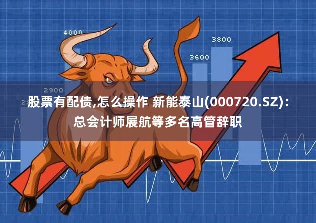 股票有配债,怎么操作 新能泰山(000720.SZ)：总会计师展航等多名高管辞职
