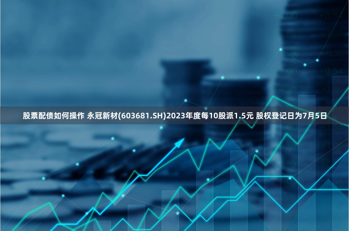 股票配债如何操作 永冠新材(603681.SH)2023年度每10股派1.5元 股权登记日为7月5日