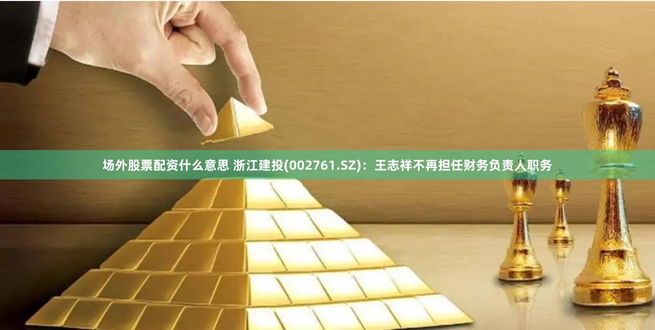 场外股票配资什么意思 浙江建投(002761.SZ)：王志祥不再担任财务负责人职务