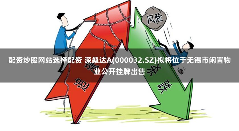 配资炒股网站选择配资 深桑达A(000032.SZ)拟将位于无锡市闲置物业公开挂牌出售