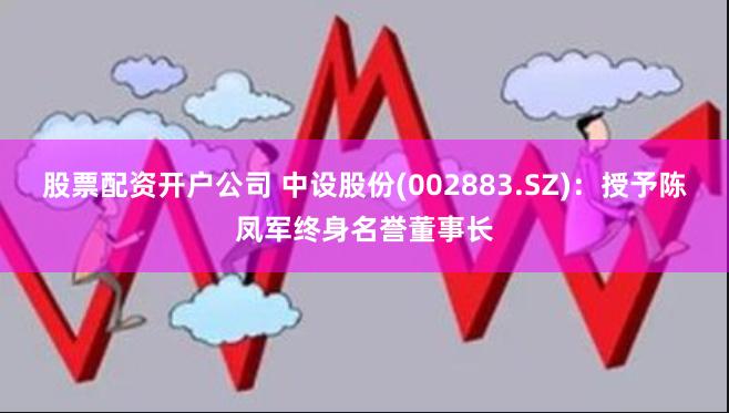 股票配资开户公司 中设股份(002883.SZ)：授予陈凤军终身名誉董事长