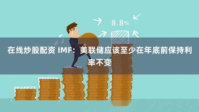 在线炒股配资 IMF：美联储应该至少在年底前保持利率不变