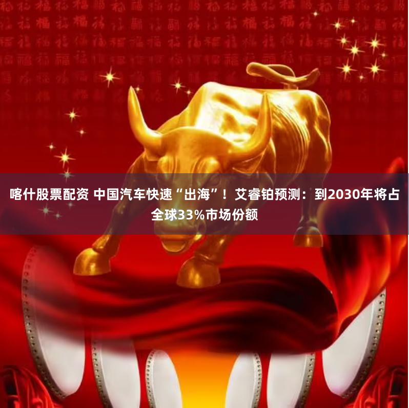 喀什股票配资 中国汽车快速“出海”！艾睿铂预测：到2030年将占全球33%市场份额