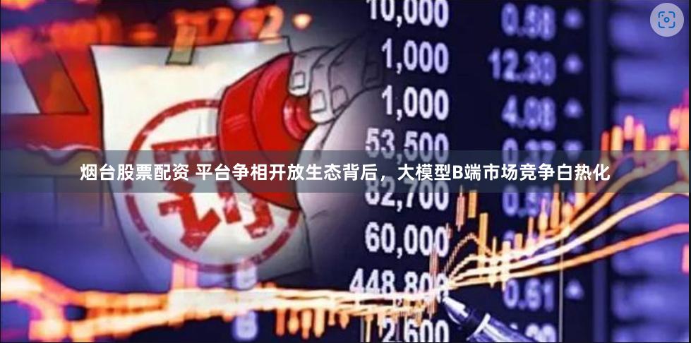 烟台股票配资 平台争相开放生态背后，大模型B端市场竞争白热化