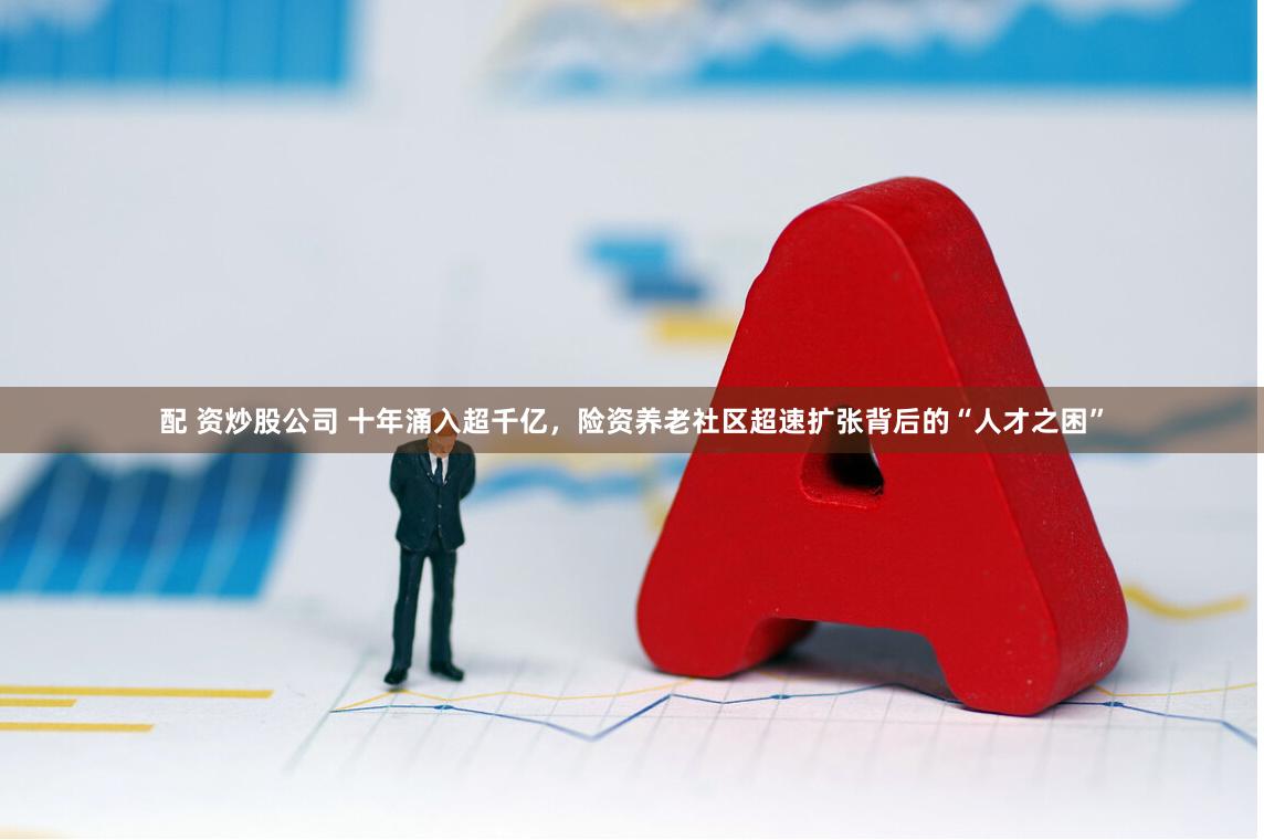 配 资炒股公司 十年涌入超千亿，险资养老社区超速扩张背后的“人才之困”