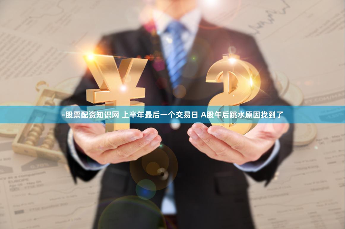 -股票配资知识网 上半年最后一个交易日 A股午后跳水原因找到了