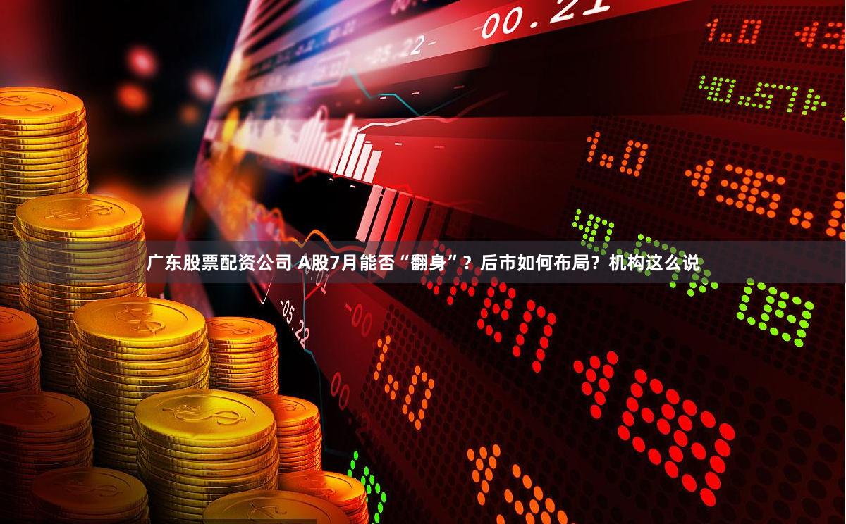 广东股票配资公司 A股7月能否“翻身”？后市如何布局？机构这么说