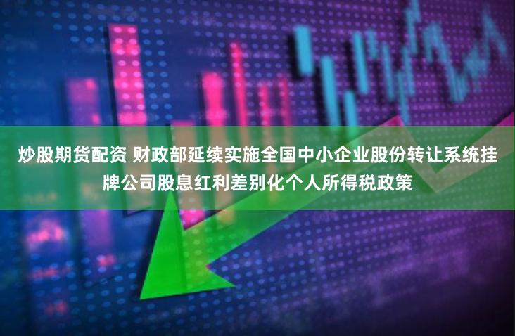 炒股期货配资 财政部延续实施全国中小企业股份转让系统挂牌公司股息红利差别化个人所得税政策