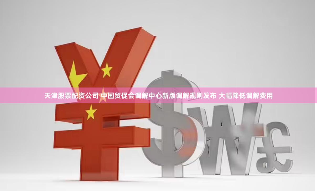 天津股票配资公司 中国贸促会调解中心新版调解规则发布 大幅降低调解费用