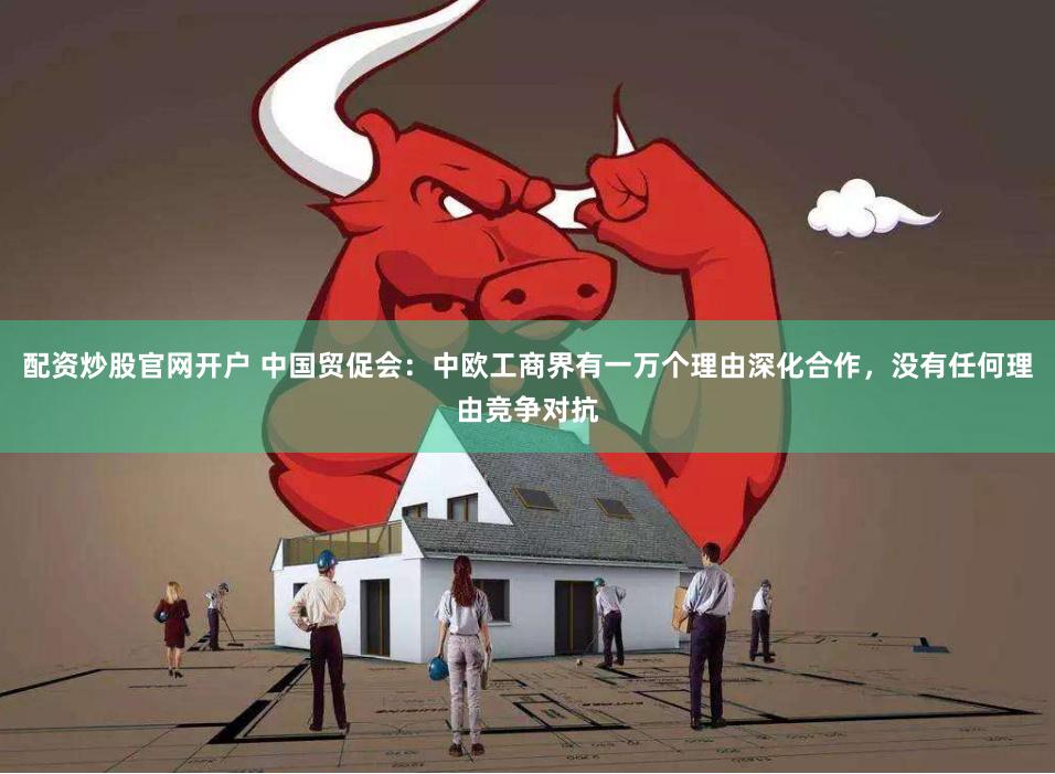 配资炒股官网开户 中国贸促会：中欧工商界有一万个理由深化合作，没有任何理由竞争对抗