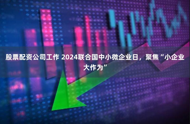 股票配资公司工作 2024联合国中小微企业日，聚焦“小企业大作为”