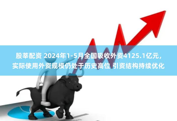 股莘配资 2024年1-5月全国吸收外资4125.1亿元，实际使用外资规模仍处于历史高位 引资结构持续优化