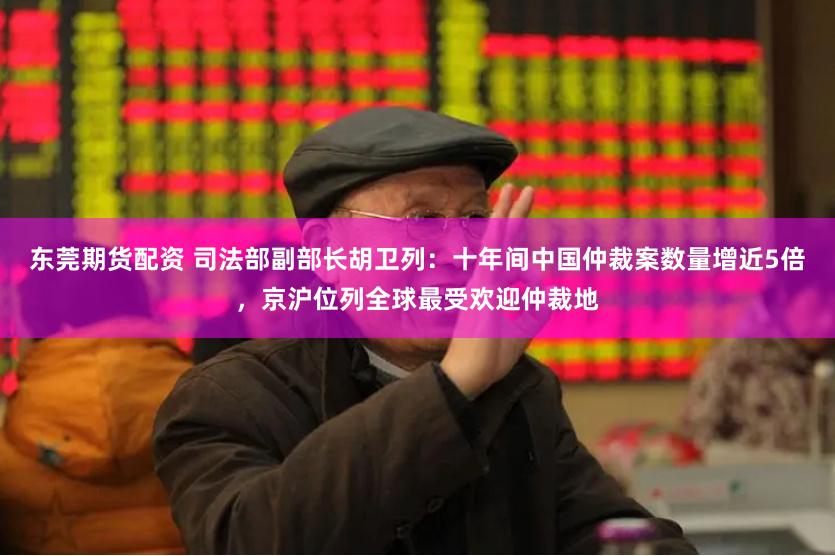 东莞期货配资 司法部副部长胡卫列：十年间中国仲裁案数量增近5倍，京沪位列全球最受欢迎仲裁地