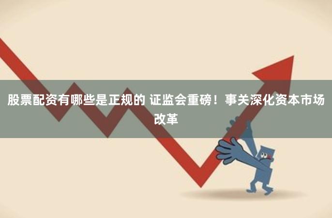 股票配资有哪些是正规的 证监会重磅！事关深化资本市场改革