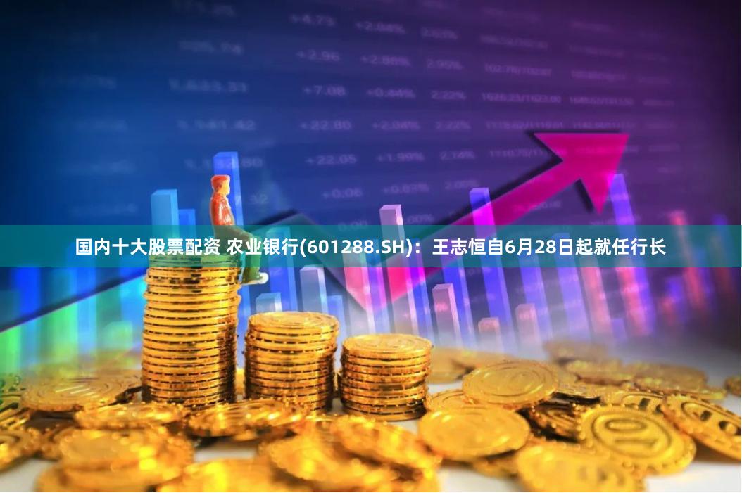 国内十大股票配资 农业银行(601288.SH)：王志恒自6月28日起就任行长