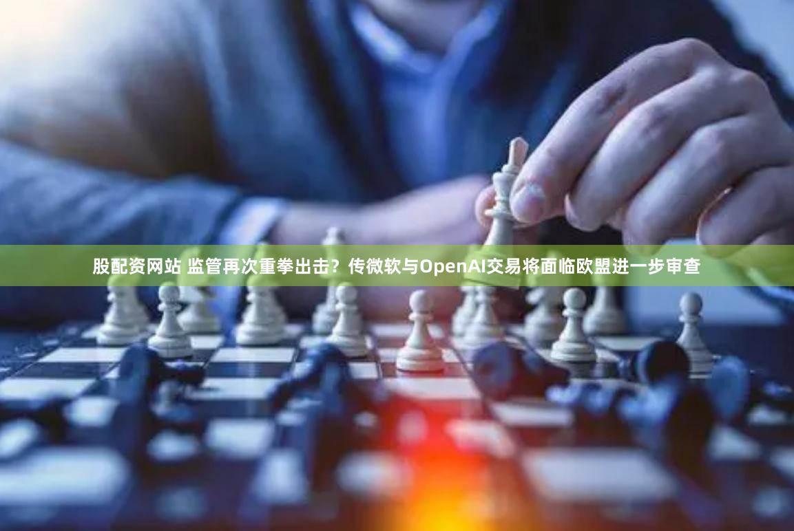 股配资网站 监管再次重拳出击？传微软与OpenAI交易将面临欧盟进一步审查