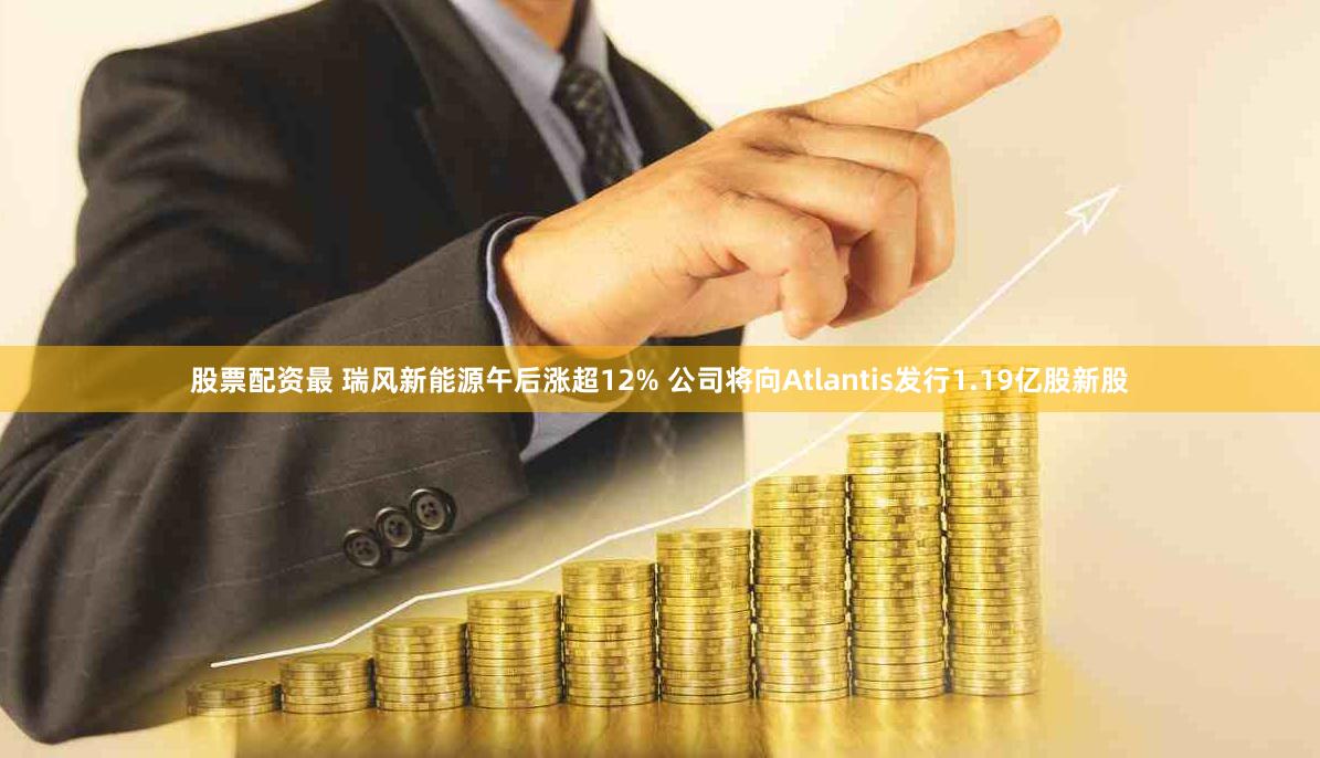 股票配资最 瑞风新能源午后涨超12% 公司将向Atlantis发行1.19亿股新股