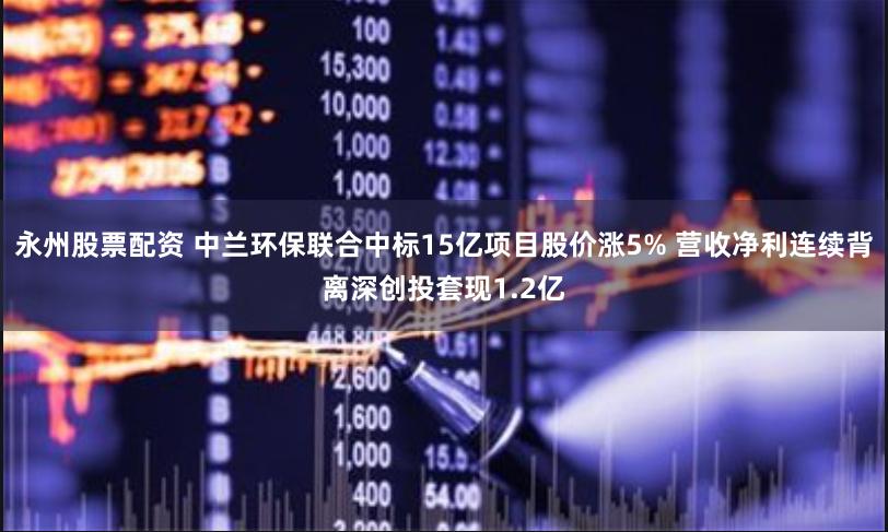 永州股票配资 中兰环保联合中标15亿项目股价涨5% 营收净利连续背离深创投套现1.2亿
