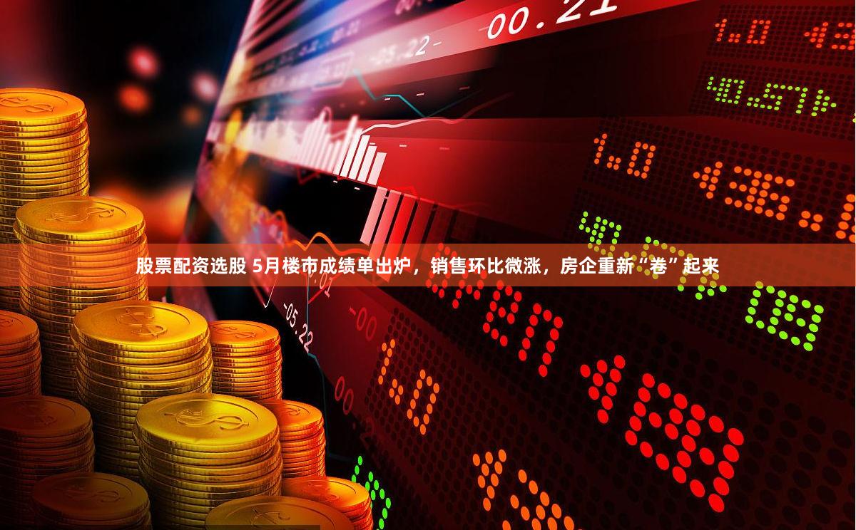 股票配资选股 5月楼市成绩单出炉，销售环比微涨，房企重新“卷”起来