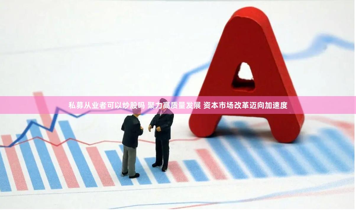 私募从业者可以炒股吗 聚力高质量发展 资本市场改革迈向加速度