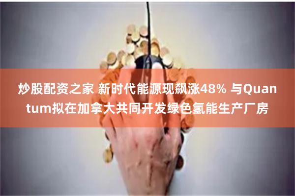 炒股配资之家 新时代能源现飙涨48% 与Quantum拟在加拿大共同开发绿色氢能生产厂房