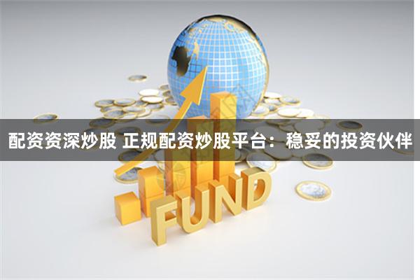 配资资深炒股 正规配资炒股平台：稳妥的投资伙伴