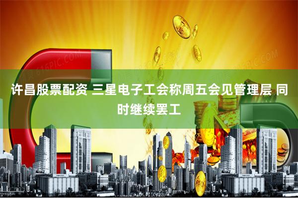 许昌股票配资 三星电子工会称周五会见管理层 同时继续罢工