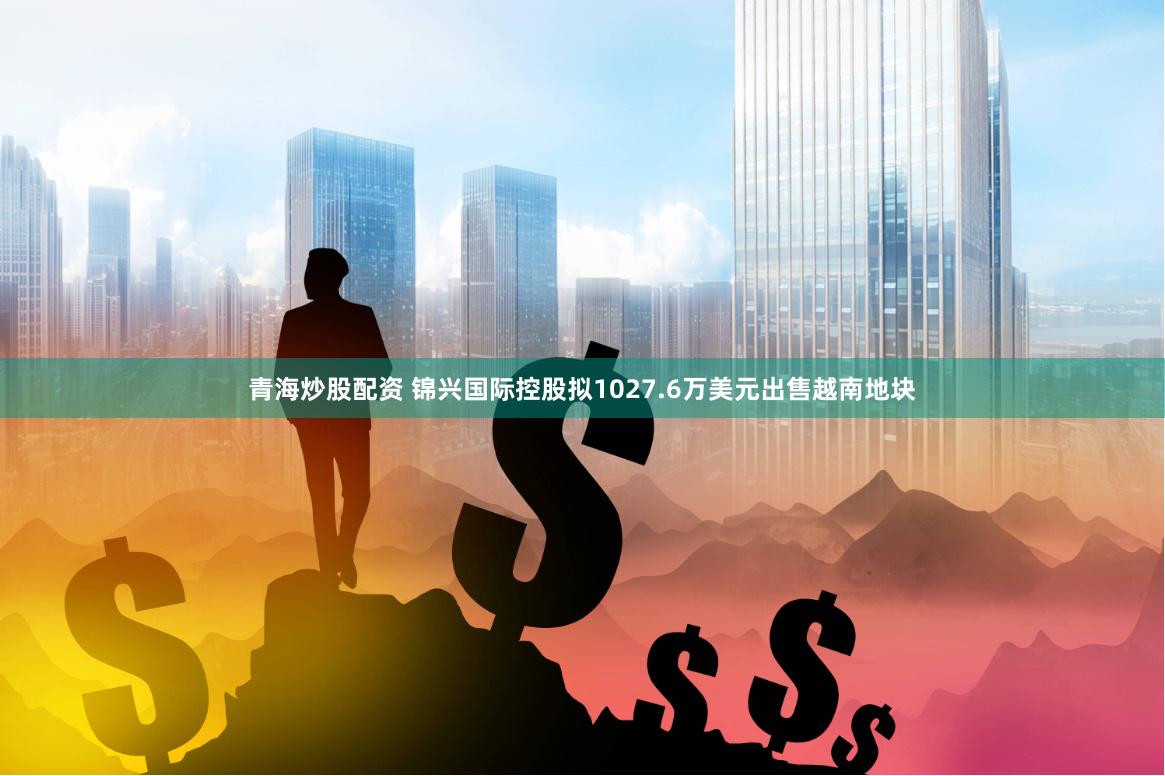 青海炒股配资 锦兴国际控股拟1027.6万美元出售越南地块