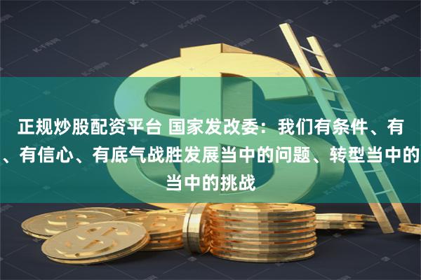 正规炒股配资平台 国家发改委：我们有条件、有能力、有信心、有底气战胜发展当中的问题、转型当中的挑战