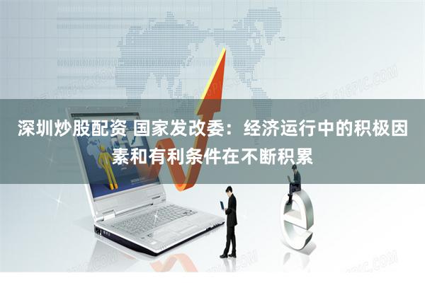 深圳炒股配资 国家发改委：经济运行中的积极因素和有利条件在不断积累
