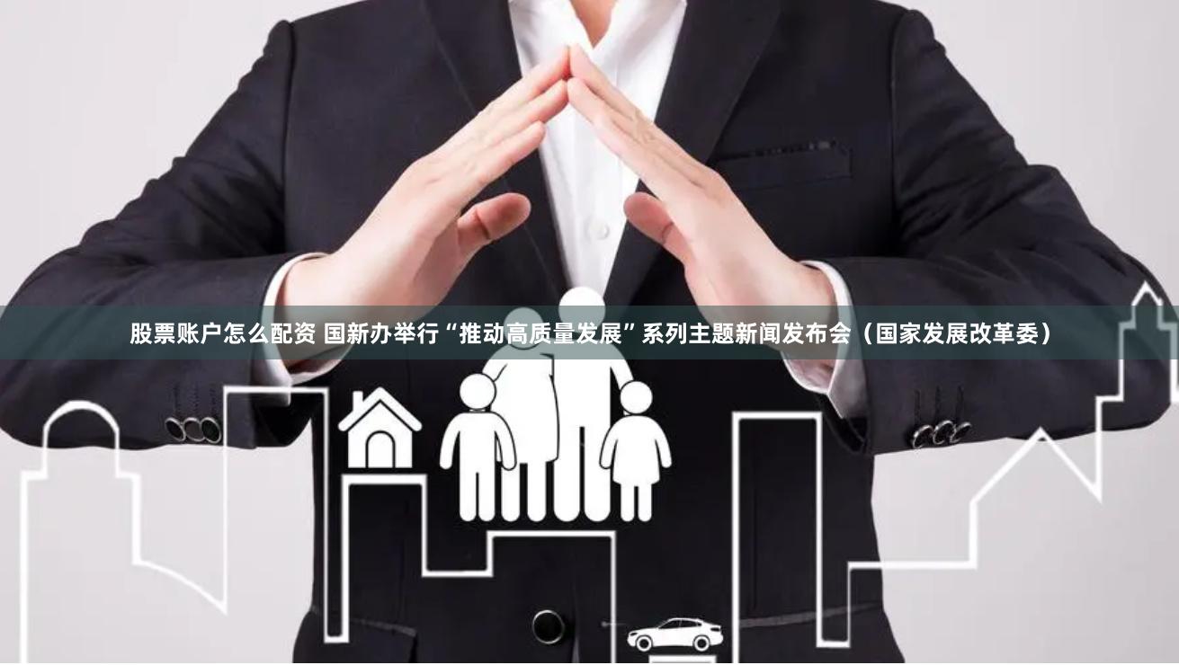 股票账户怎么配资 国新办举行“推动高质量发展”系列主题新闻发布会（国家发展改革委）