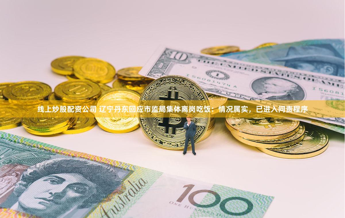 线上炒股配资公司 辽宁丹东回应市监局集体离岗吃饭：情况属实，已进入问责程序
