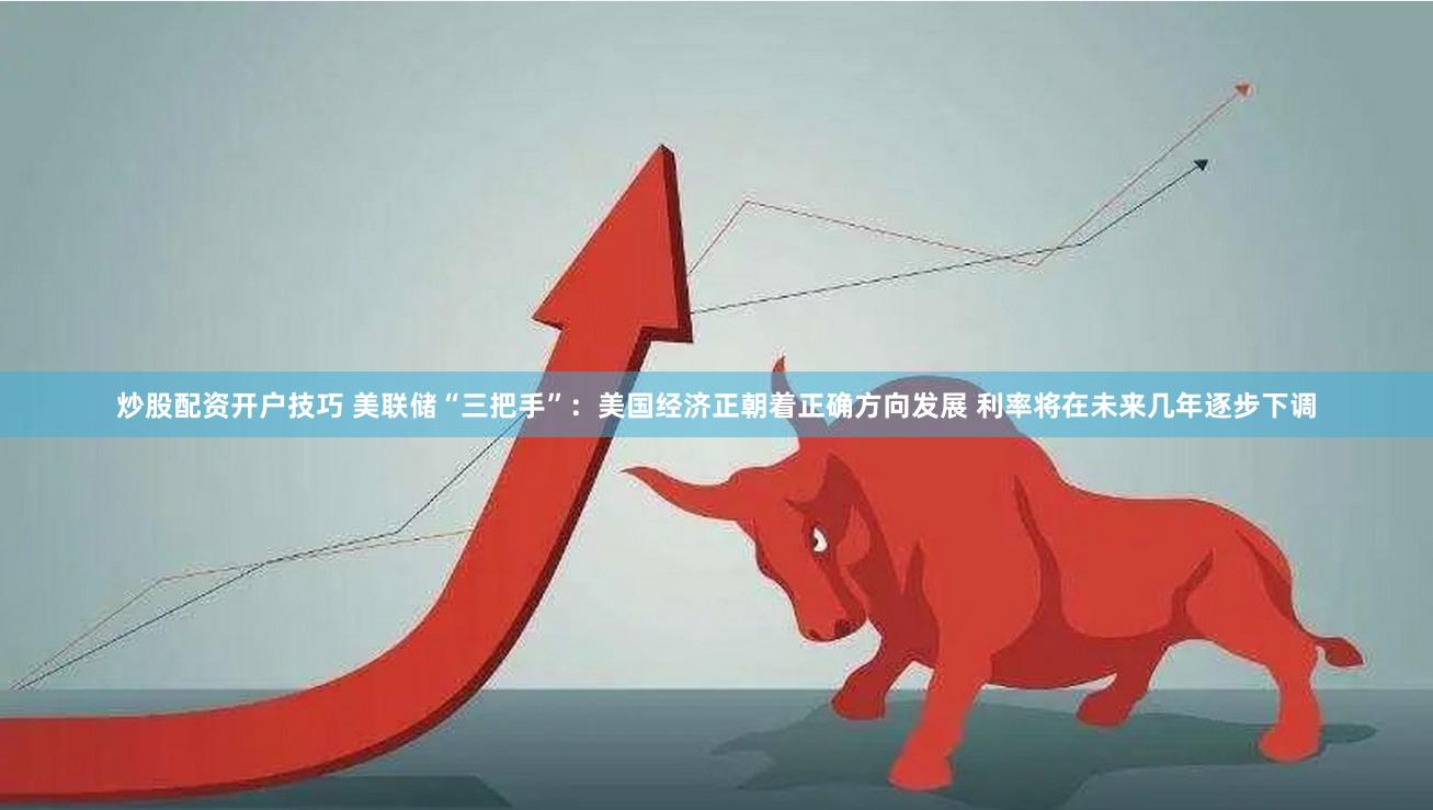 炒股配资开户技巧 美联储“三把手”：美国经济正朝着正确方向发展 利率将在未来几年逐步下调