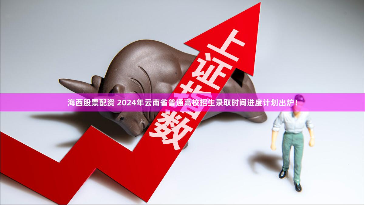 海西股票配资 2024年云南省普通高校招生录取时间进度计划出炉！