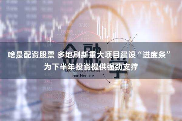 啥是配资股票 多地刷新重大项目建设“进度条” 为下半年投资提供强劲支撑