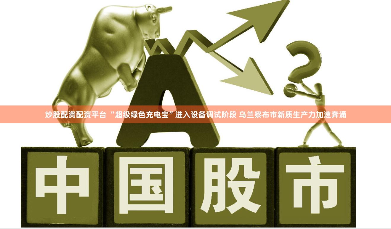 炒股配资配资平台 “超级绿色充电宝”进入设备调试阶段 乌兰察布市新质生产力加速奔涌