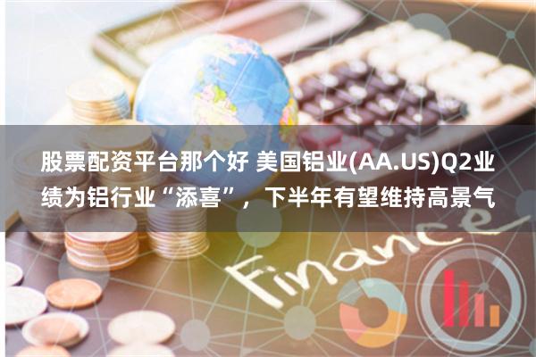股票配资平台那个好 美国铝业(AA.US)Q2业绩为铝行业“添喜”，下半年有望维持高景气