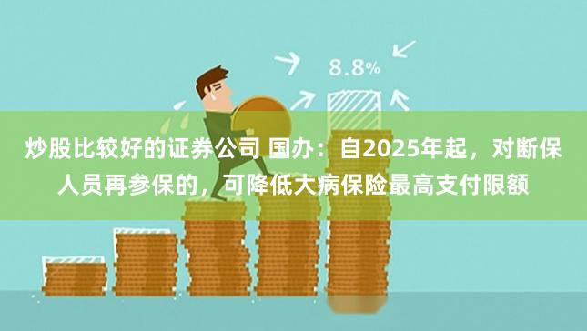 炒股比较好的证券公司 国办：自2025年起，对断保人员再参保的，可降低大病保险最高支付限额