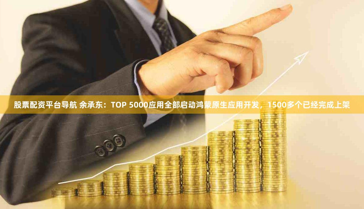 股票配资平台导航 余承东：TOP 5000应用全部启动鸿蒙原生应用开发，1500多个已经完成上架
