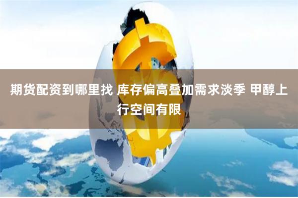 期货配资到哪里找 库存偏高叠加需求淡季 甲醇上行空间有限