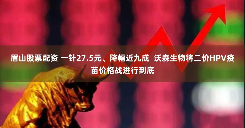 眉山股票配资 一针27.5元、降幅近九成  沃森生物将二价HPV疫苗价格战进行到底