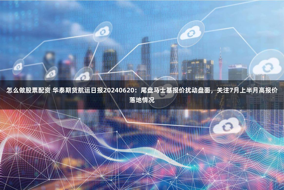 怎么做股票配资 华泰期货航运日报20240620：尾盘马士基报价扰动盘面，关注7月上半月高报价落地情况