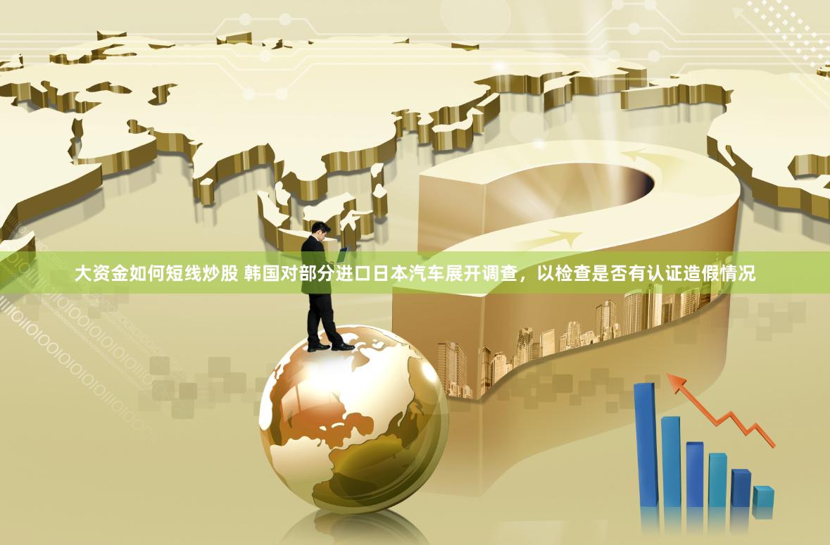 大资金如何短线炒股 韩国对部分进口日本汽车展开调查，以检查是否有认证造假情况